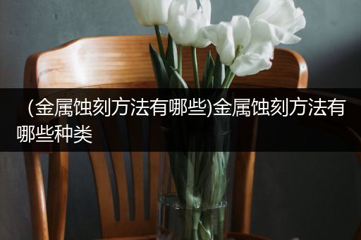 （金属蚀刻方法有哪些)金属蚀刻方法有哪些种类