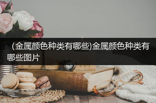 （金属颜色种类有哪些)金属颜色种类有哪些图片