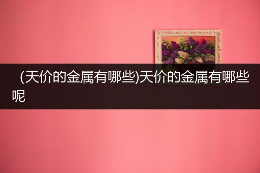 （天价的金属有哪些)天价的金属有哪些呢