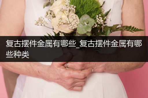 复古摆件金属有哪些_复古摆件金属有哪些种类