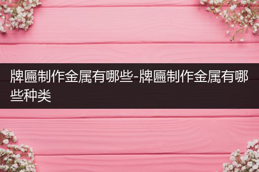 牌匾制作金属有哪些-牌匾制作金属有哪些种类