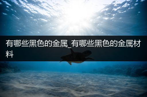 有哪些黑色的金属_有哪些黑色的金属材料