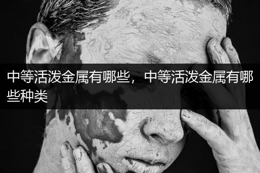 中等活泼金属有哪些，中等活泼金属有哪些种类