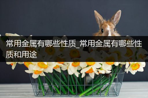 常用金属有哪些性质_常用金属有哪些性质和用途