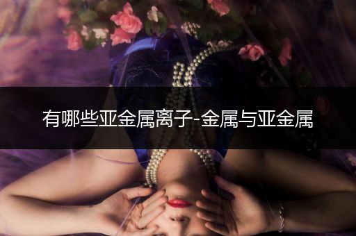 有哪些亚金属离子-金属与亚金属