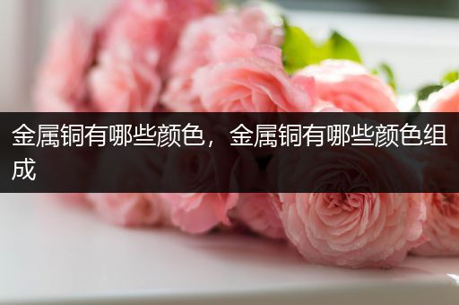 金属铜有哪些颜色，金属铜有哪些颜色组成