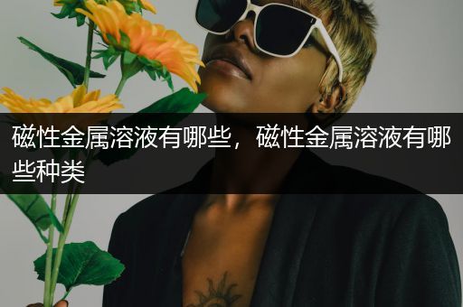 磁性金属溶液有哪些，磁性金属溶液有哪些种类