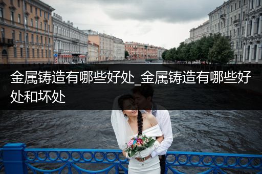 金属铸造有哪些好处_金属铸造有哪些好处和坏处