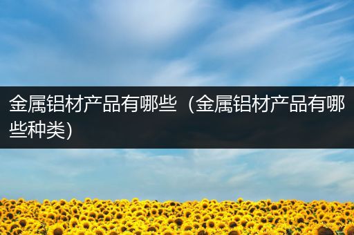 金属铝材产品有哪些（金属铝材产品有哪些种类）