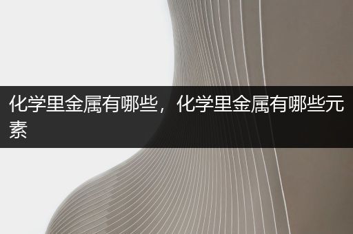化学里金属有哪些，化学里金属有哪些元素