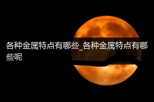 各种金属特点有哪些_各种金属特点有哪些呢
