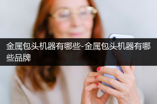 金属包头机器有哪些-金属包头机器有哪些品牌